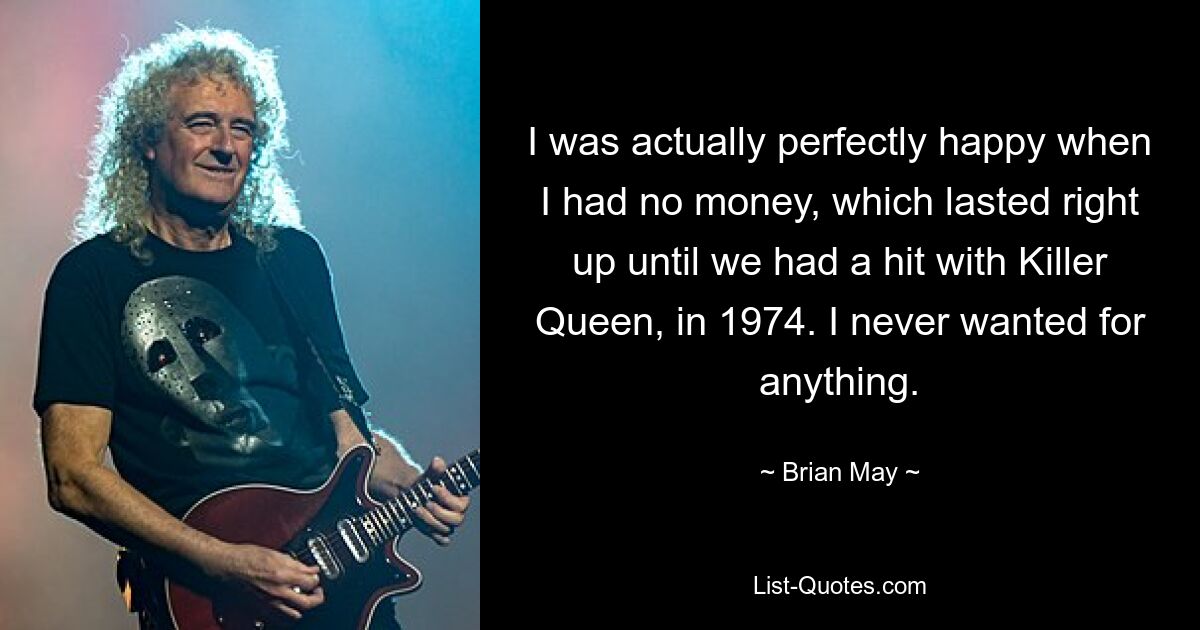 I was actually perfectly happy when I had no money, which lasted right up until we had a hit with Killer Queen, in 1974. I never wanted for anything. — © Brian May