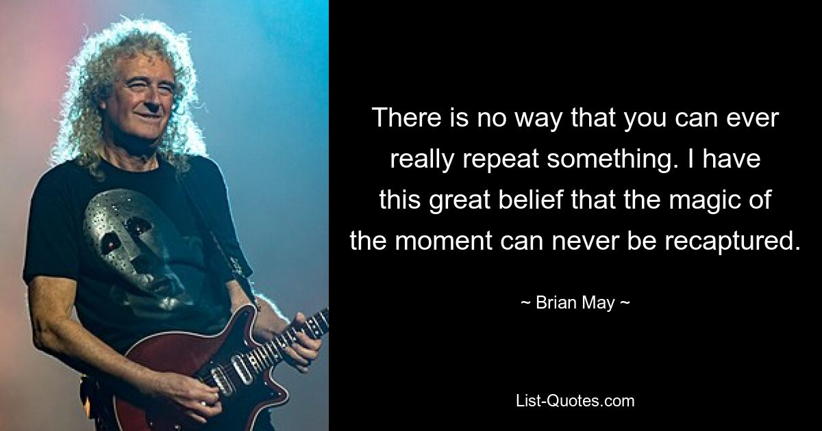 There is no way that you can ever really repeat something. I have this great belief that the magic of the moment can never be recaptured. — © Brian May