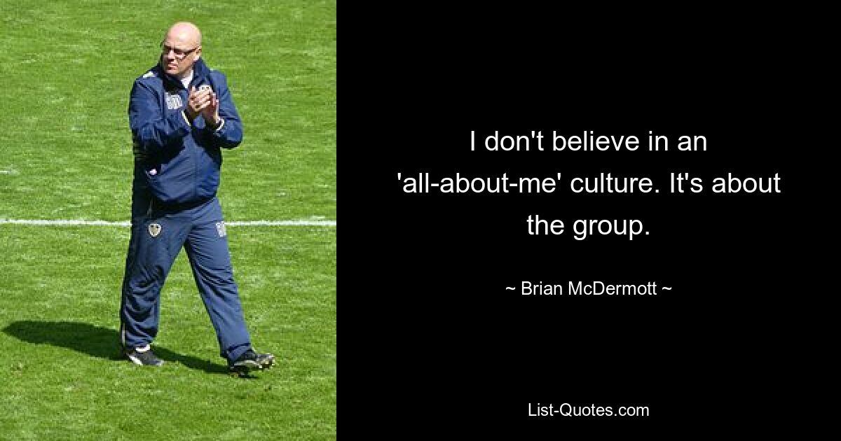 I don't believe in an 'all-about-me' culture. It's about the group. — © Brian McDermott