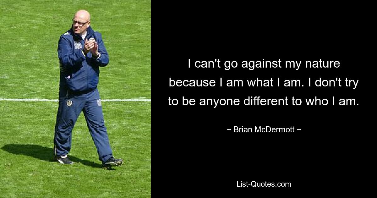 I can't go against my nature because I am what I am. I don't try to be anyone different to who I am. — © Brian McDermott