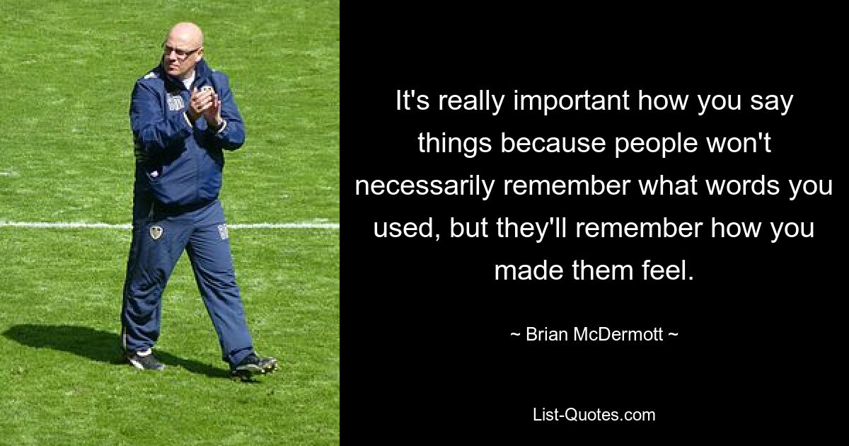 It's really important how you say things because people won't necessarily remember what words you used, but they'll remember how you made them feel. — © Brian McDermott