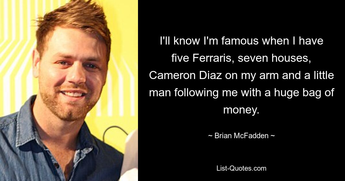 I'll know I'm famous when I have five Ferraris, seven houses, Cameron Diaz on my arm and a little man following me with a huge bag of money. — © Brian McFadden