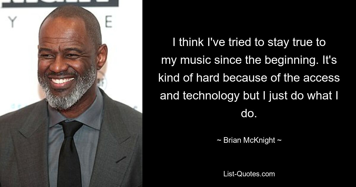 I think I've tried to stay true to my music since the beginning. It's kind of hard because of the access and technology but I just do what I do. — © Brian McKnight