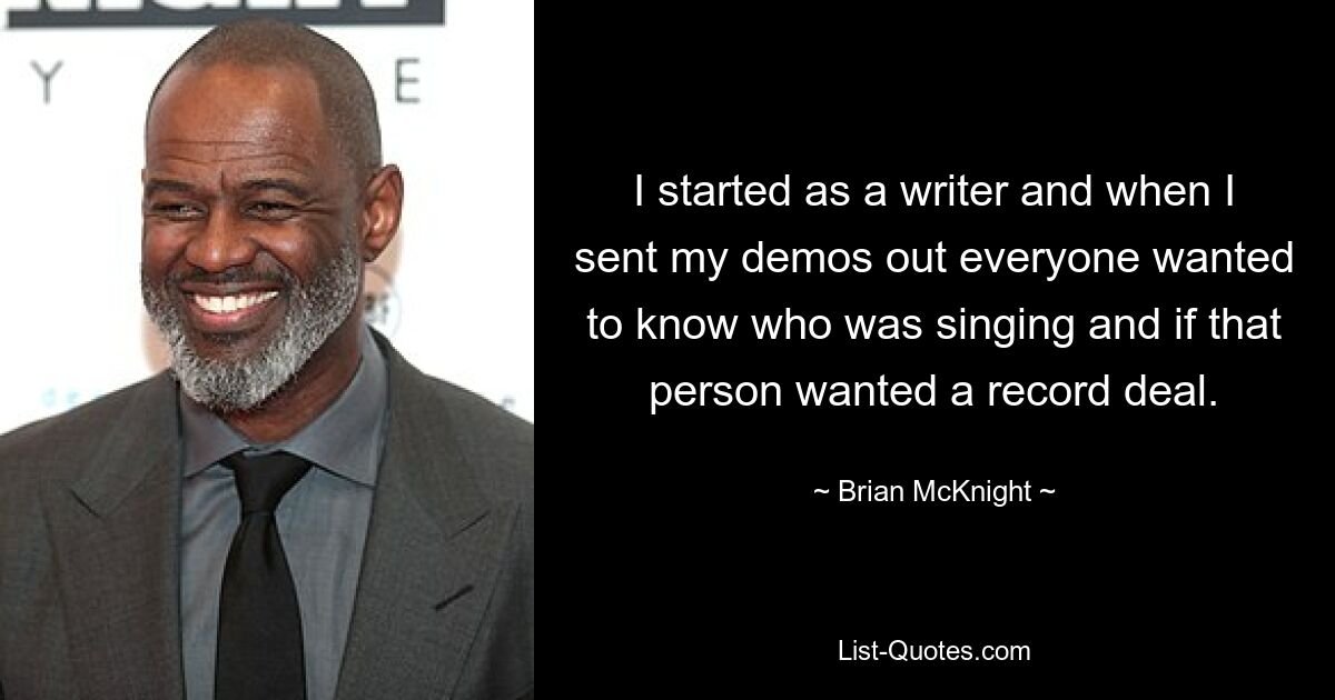 I started as a writer and when I sent my demos out everyone wanted to know who was singing and if that person wanted a record deal. — © Brian McKnight