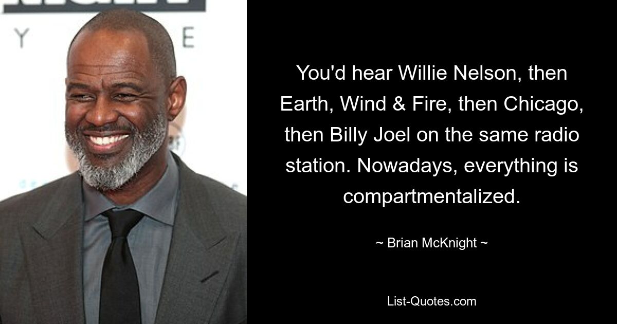 You'd hear Willie Nelson, then Earth, Wind & Fire, then Chicago, then Billy Joel on the same radio station. Nowadays, everything is compartmentalized. — © Brian McKnight