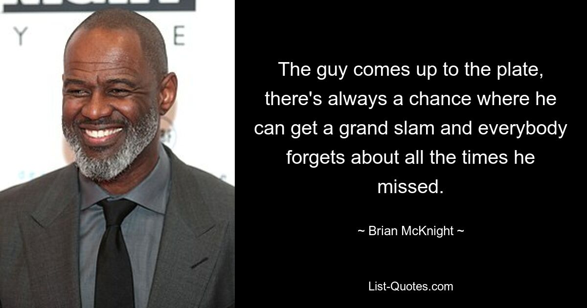 The guy comes up to the plate, there's always a chance where he can get a grand slam and everybody forgets about all the times he missed. — © Brian McKnight