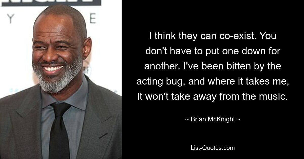 I think they can co-exist. You don't have to put one down for another. I've been bitten by the acting bug, and where it takes me, it won't take away from the music. — © Brian McKnight