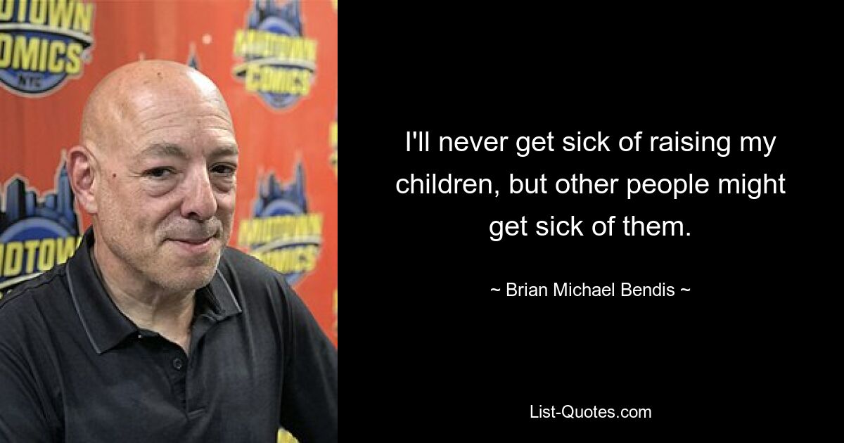 I'll never get sick of raising my children, but other people might get sick of them. — © Brian Michael Bendis