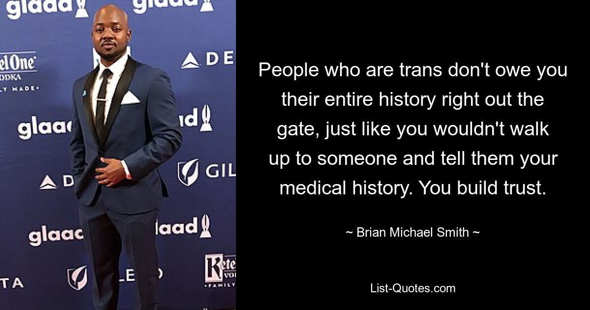 People who are trans don't owe you their entire history right out the gate, just like you wouldn't walk up to someone and tell them your medical history. You build trust. — © Brian Michael Smith