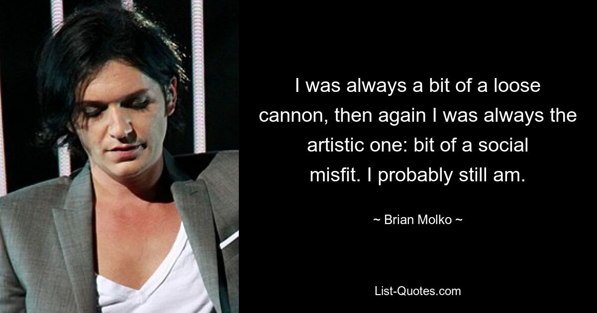 I was always a bit of a loose cannon, then again I was always the artistic one: bit of a social misfit. I probably still am. — © Brian Molko