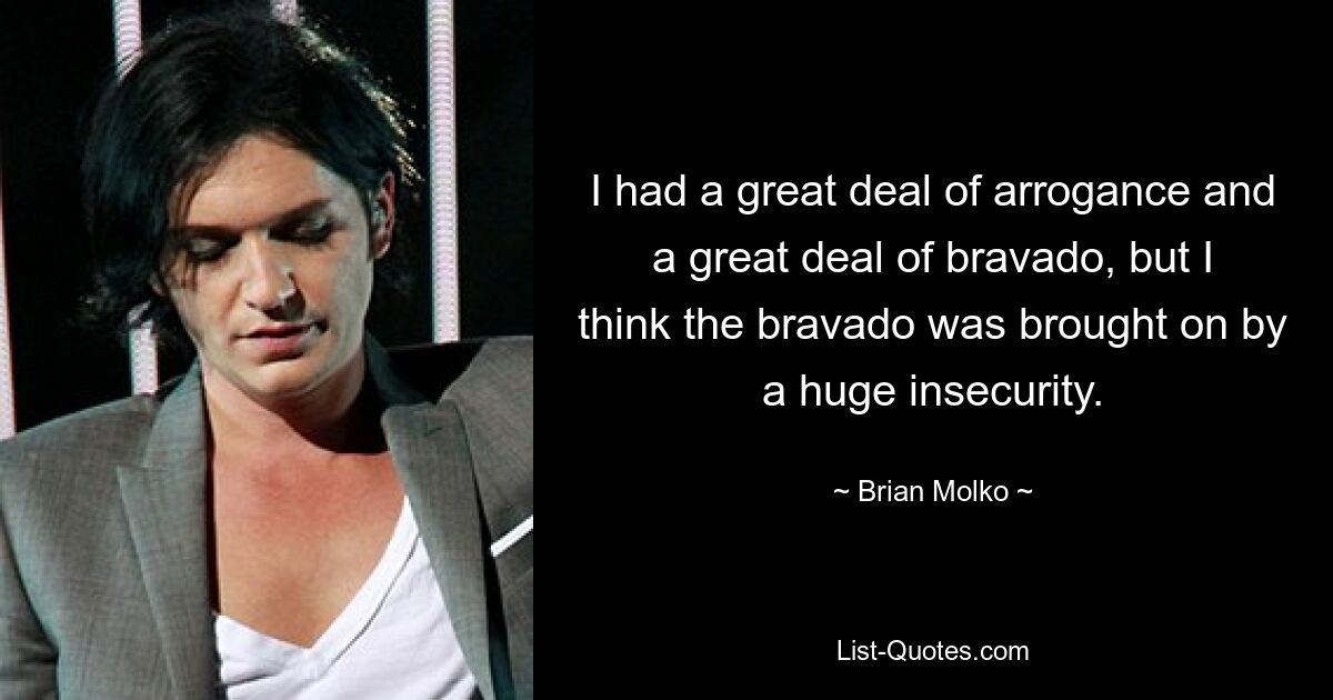 I had a great deal of arrogance and a great deal of bravado, but I think the bravado was brought on by a huge insecurity. — © Brian Molko