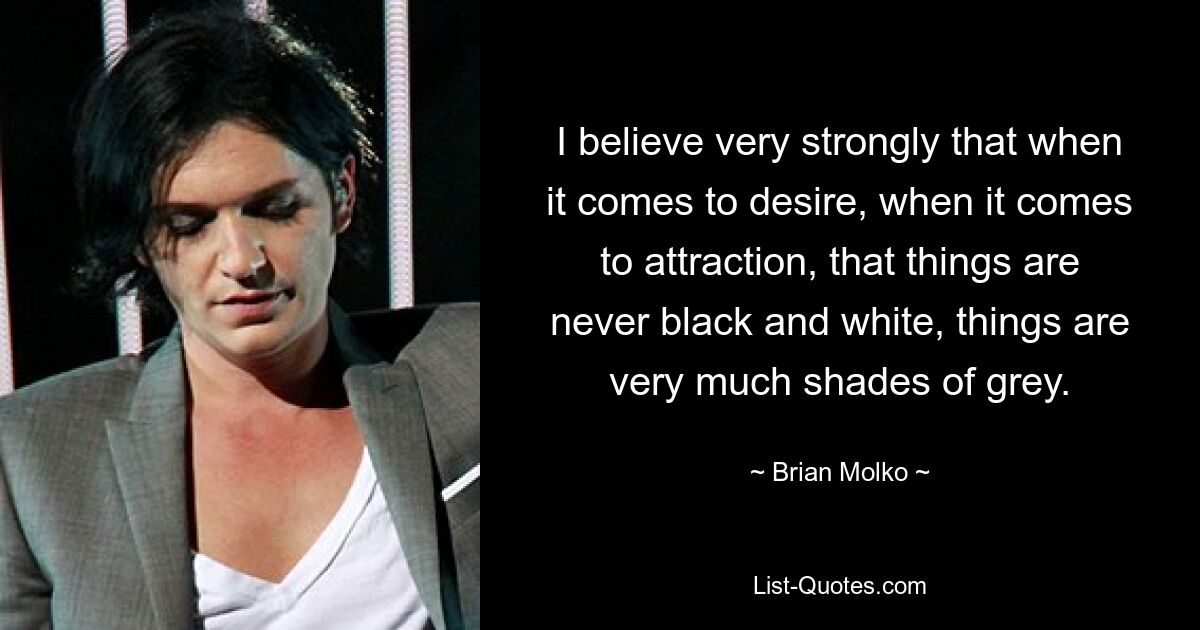 Ich glaube fest daran, dass die Dinge, wenn es um Verlangen und Anziehung geht, niemals schwarz und weiß sind, sondern dass die Dinge eher in Grautönen liegen. — © Brian Molko