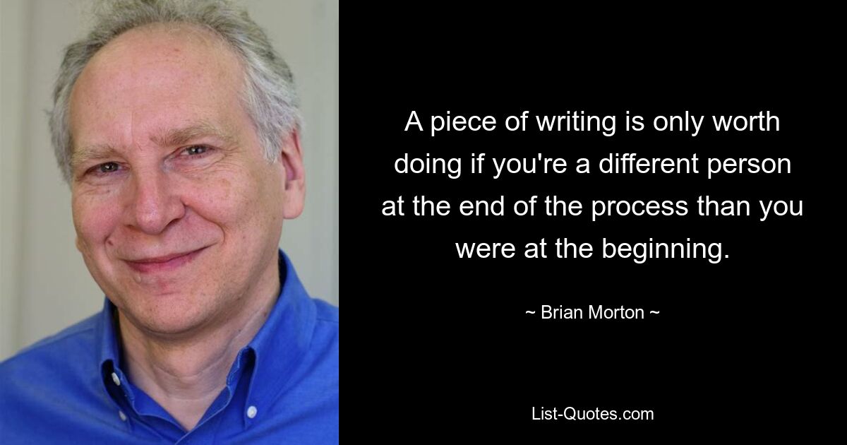 A piece of writing is only worth doing if you're a different person at the end of the process than you were at the beginning. — © Brian Morton