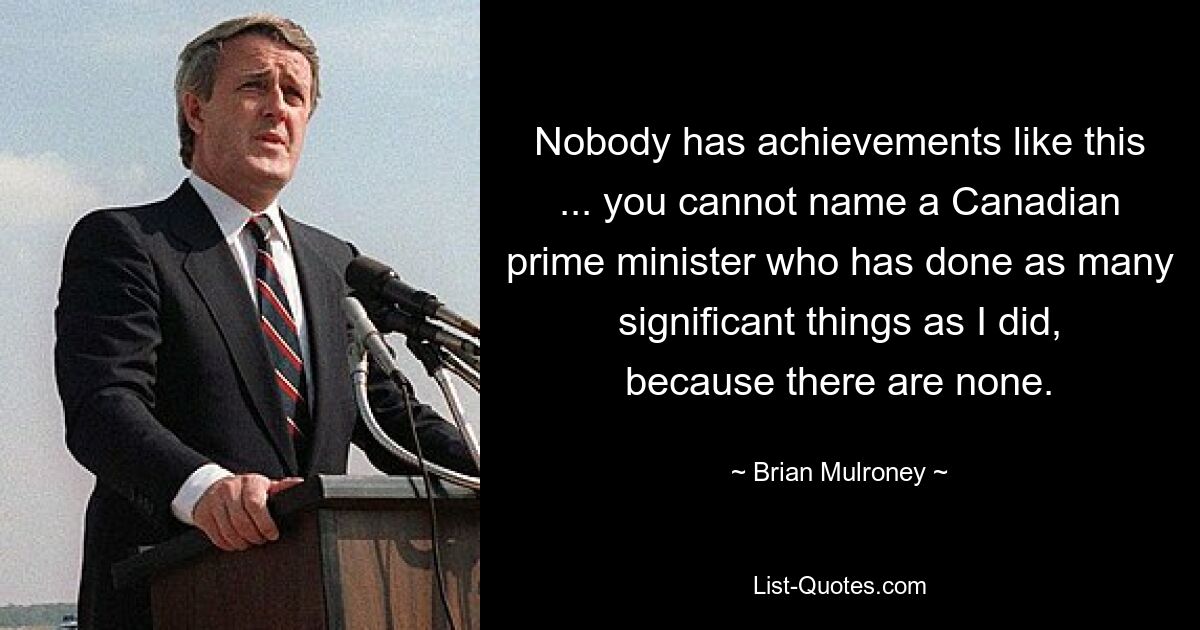 Ни у кого нет таких достижений... вы не можете назвать канадского премьер-министра, который сделал столько же важных дел, как я, потому что их нет. — © Брайан Малруни 