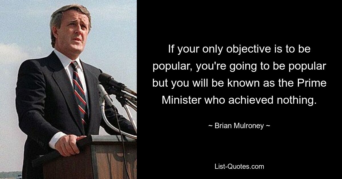 If your only objective is to be popular, you're going to be popular but you will be known as the Prime Minister who achieved nothing. — © Brian Mulroney