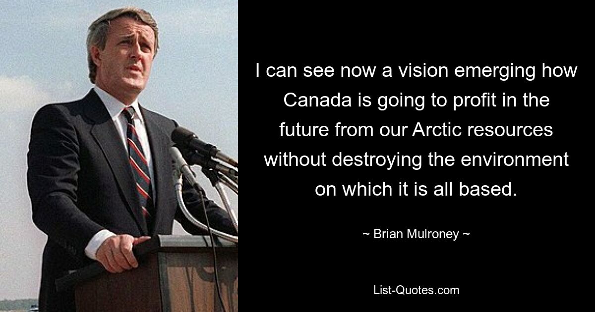 I can see now a vision emerging how Canada is going to profit in the future from our Arctic resources without destroying the environment on which it is all based. — © Brian Mulroney