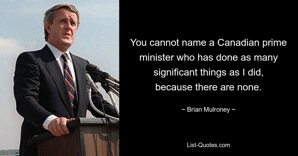 You cannot name a Canadian prime minister who has done as many significant things as I did, because there are none. — © Brian Mulroney