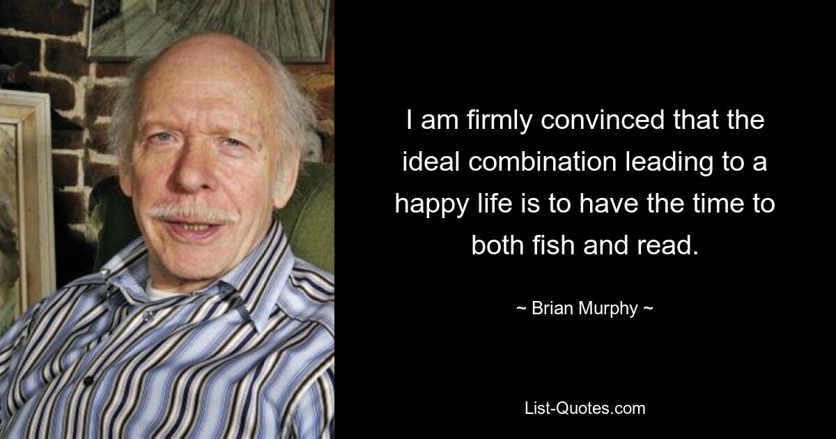 I am firmly convinced that the ideal combination leading to a happy life is to have the time to both fish and read. — © Brian Murphy