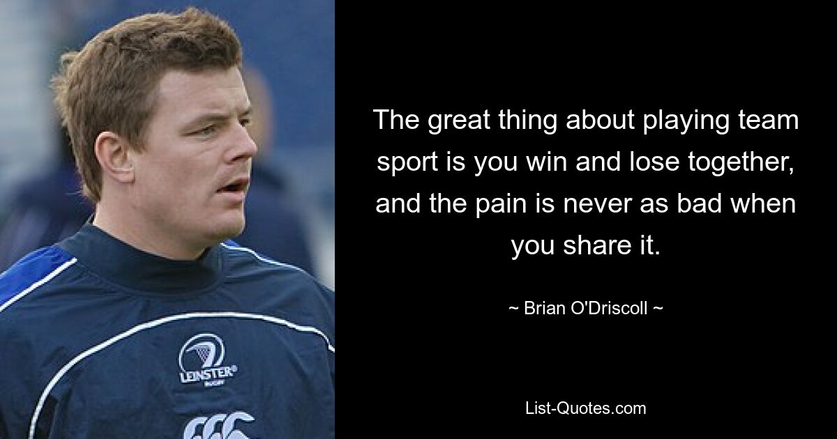 The great thing about playing team sport is you win and lose together, and the pain is never as bad when you share it. — © Brian O'Driscoll