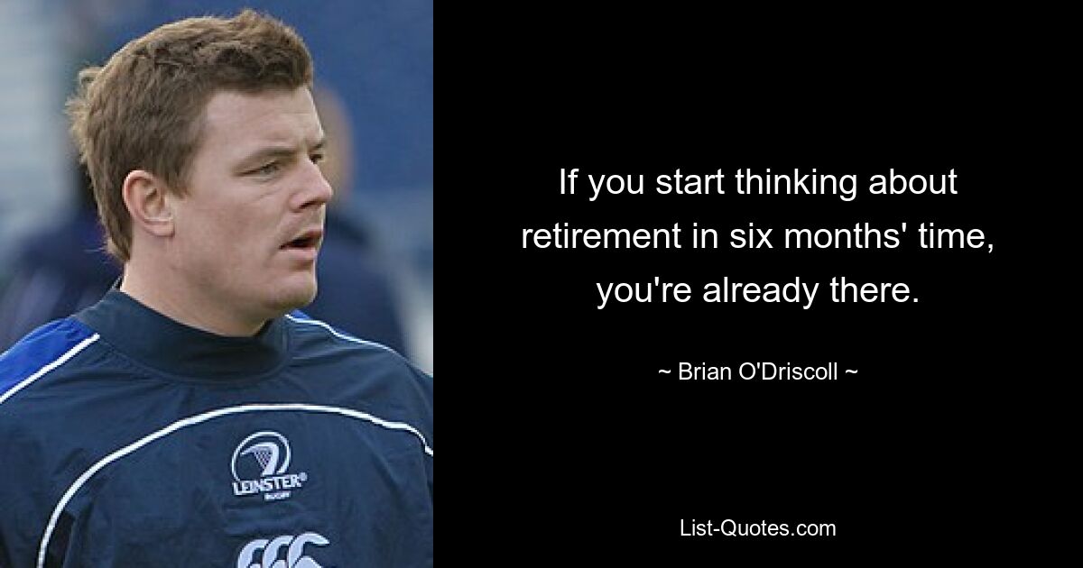 If you start thinking about retirement in six months' time, you're already there. — © Brian O'Driscoll