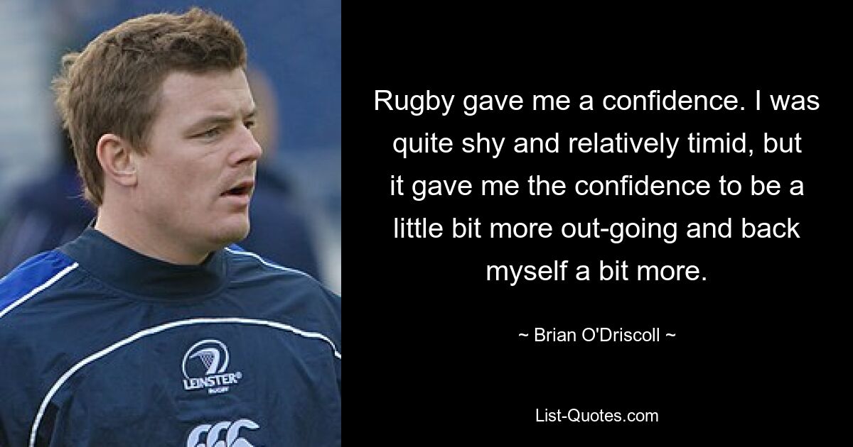 Rugby gave me a confidence. I was quite shy and relatively timid, but it gave me the confidence to be a little bit more out-going and back myself a bit more. — © Brian O'Driscoll