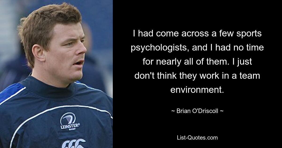 I had come across a few sports psychologists, and I had no time for nearly all of them. I just don't think they work in a team environment. — © Brian O'Driscoll