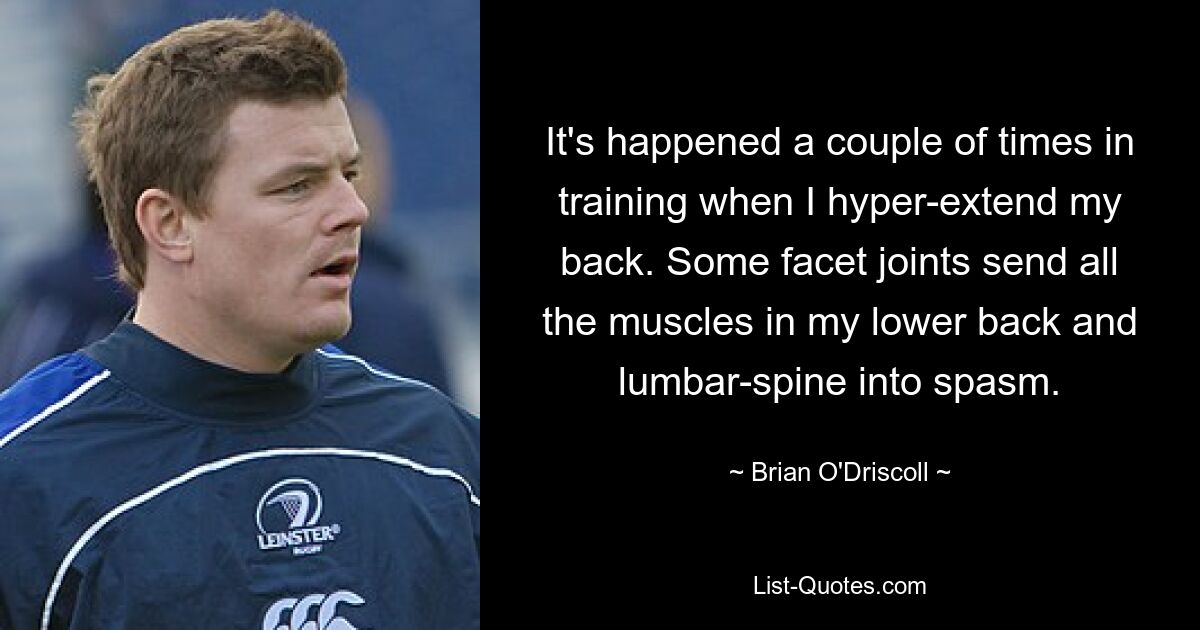 It's happened a couple of times in training when I hyper-extend my back. Some facet joints send all the muscles in my lower back and lumbar-spine into spasm. — © Brian O'Driscoll