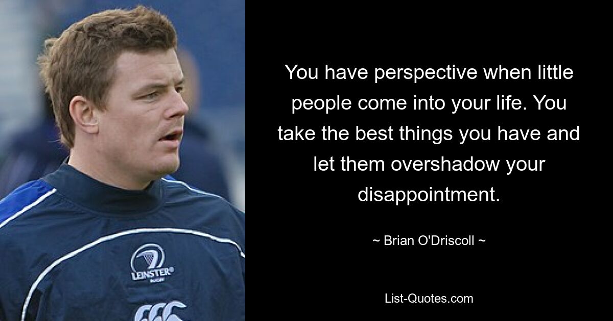 You have perspective when little people come into your life. You take the best things you have and let them overshadow your disappointment. — © Brian O'Driscoll