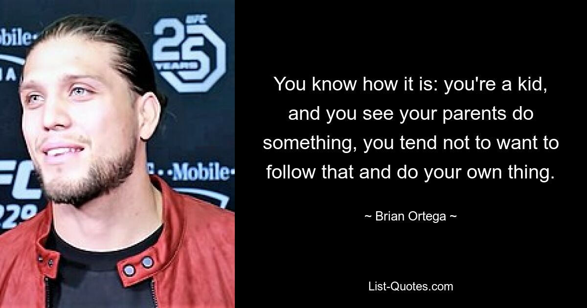 You know how it is: you're a kid, and you see your parents do something, you tend not to want to follow that and do your own thing. — © Brian Ortega