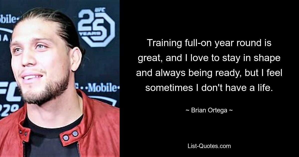 Training full-on year round is great, and I love to stay in shape and always being ready, but I feel sometimes I don't have a life. — © Brian Ortega