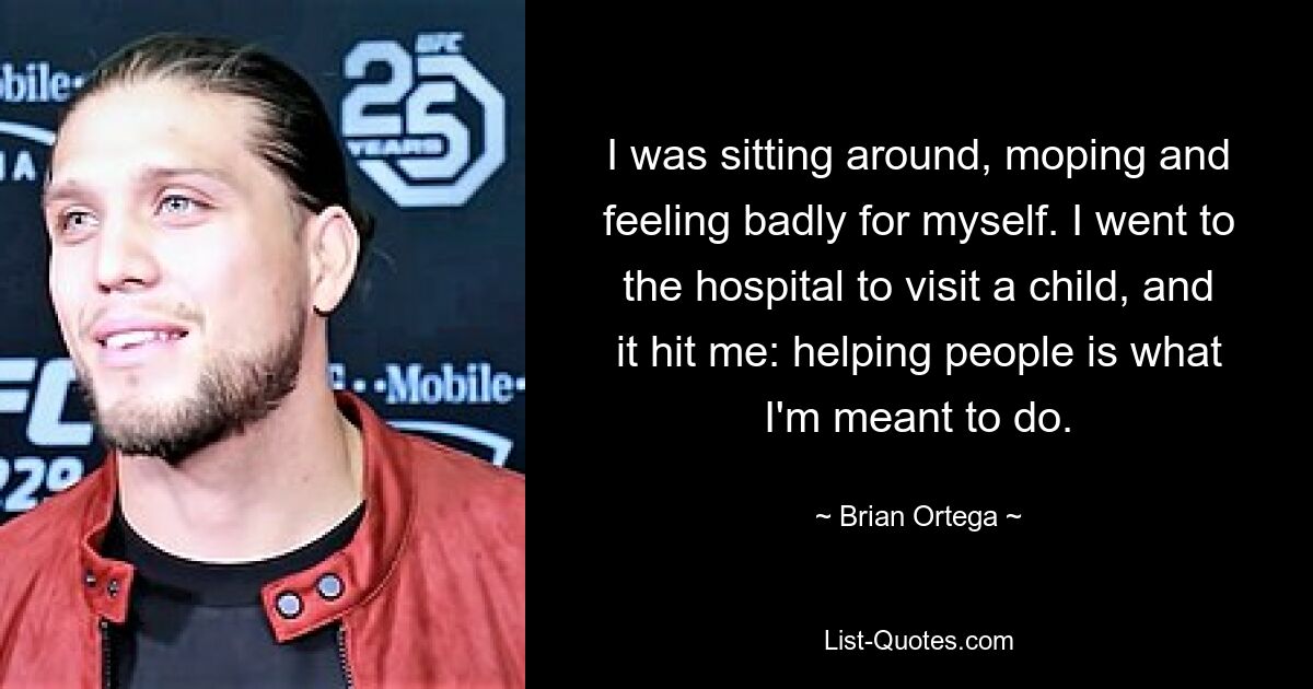 I was sitting around, moping and feeling badly for myself. I went to the hospital to visit a child, and it hit me: helping people is what I'm meant to do. — © Brian Ortega