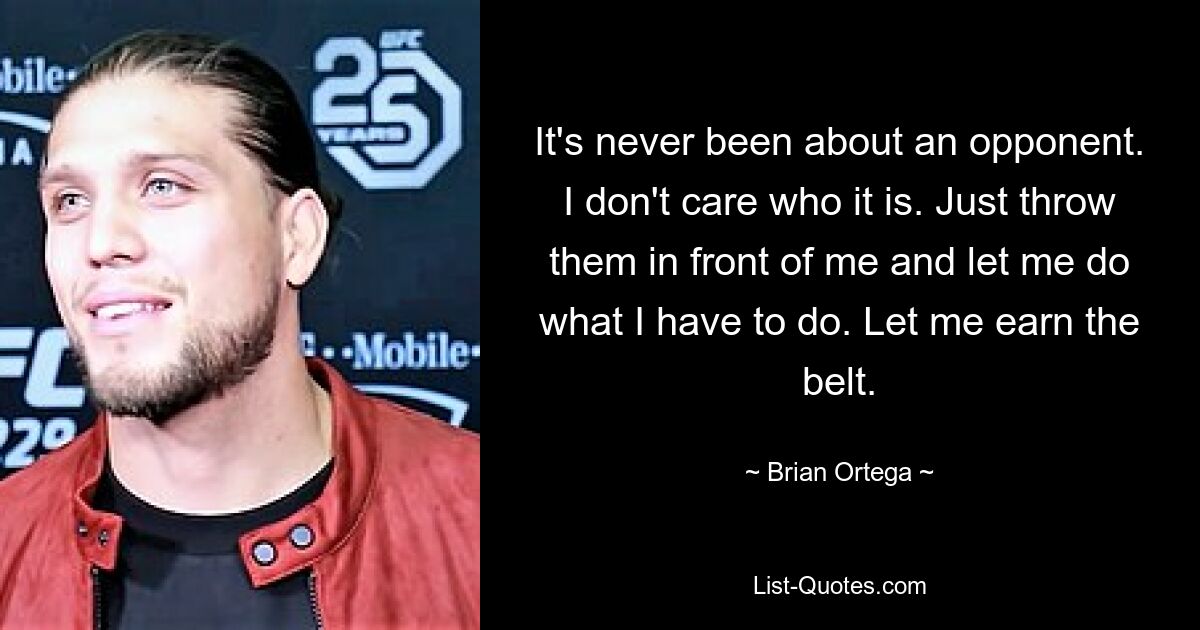 It's never been about an opponent. I don't care who it is. Just throw them in front of me and let me do what I have to do. Let me earn the belt. — © Brian Ortega