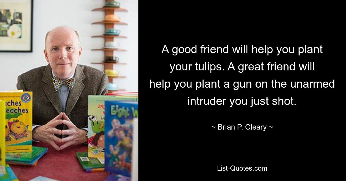 A good friend will help you plant your tulips. A great friend will help you plant a gun on the unarmed intruder you just shot. — © Brian P. Cleary