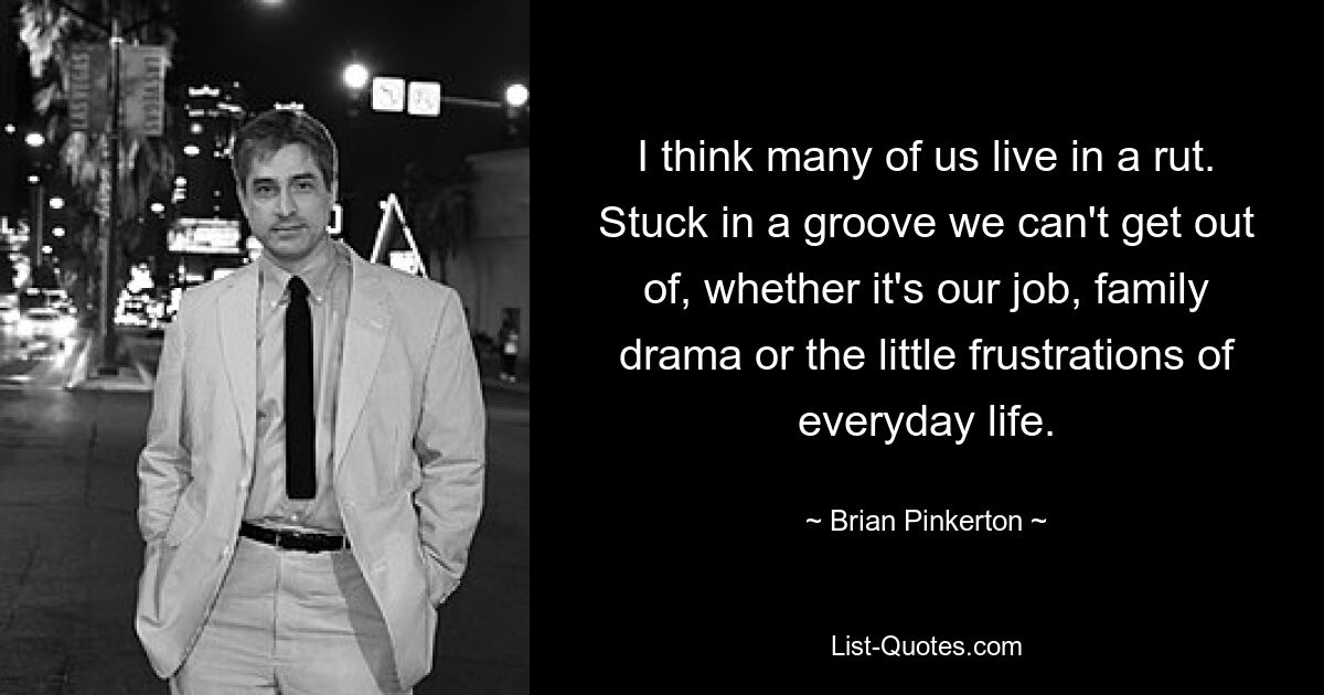 I think many of us live in a rut. Stuck in a groove we can't get out of, whether it's our job, family drama or the little frustrations of everyday life. — © Brian Pinkerton