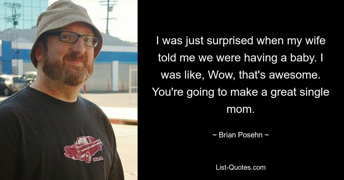 I was just surprised when my wife told me we were having a baby. I was like, Wow, that's awesome. You're going to make a great single mom. — © Brian Posehn