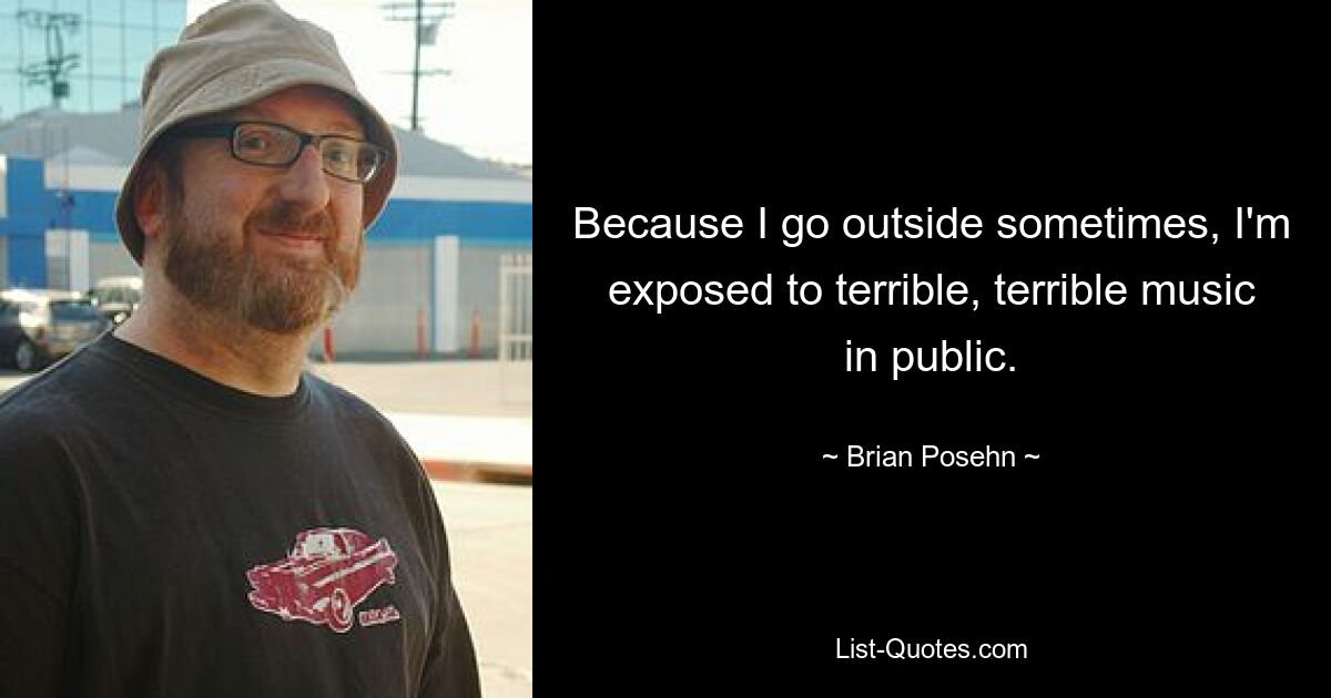 Because I go outside sometimes, I'm exposed to terrible, terrible music in public. — © Brian Posehn