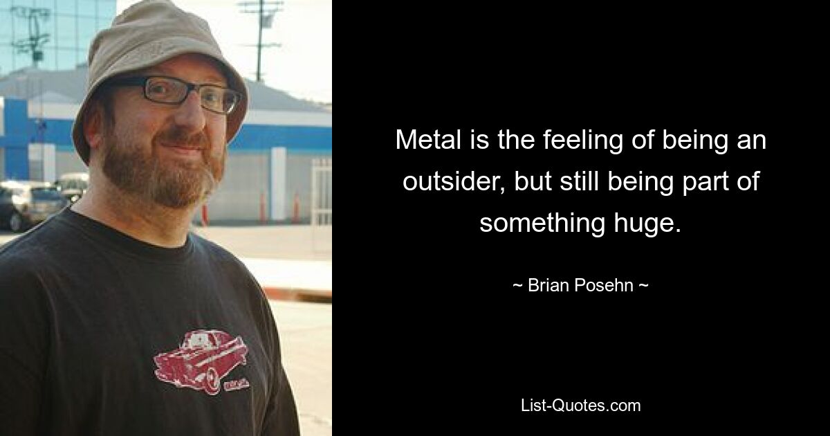 Metal is the feeling of being an outsider, but still being part of something huge. — © Brian Posehn