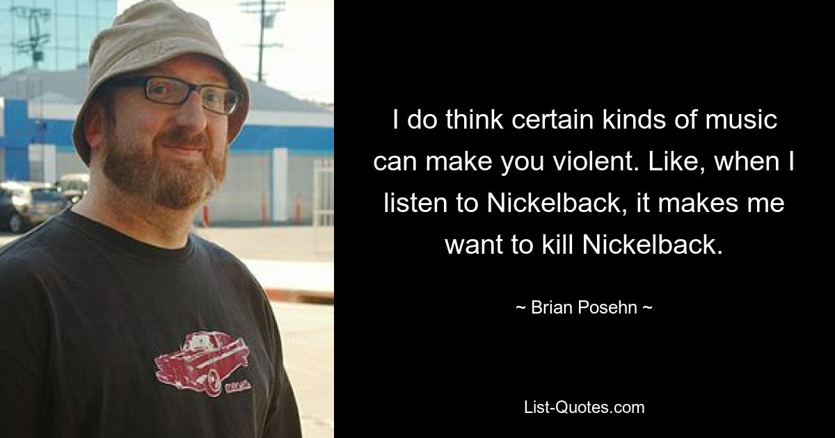 I do think certain kinds of music can make you violent. Like, when I listen to Nickelback, it makes me want to kill Nickelback. — © Brian Posehn