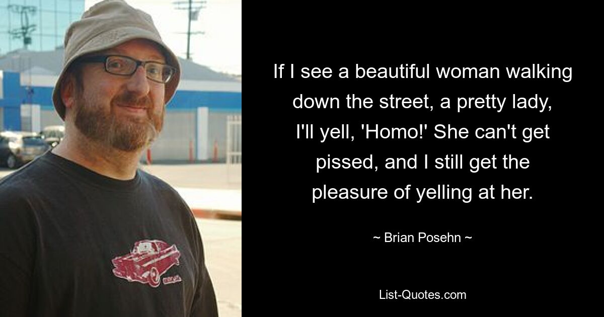 If I see a beautiful woman walking down the street, a pretty lady, I'll yell, 'Homo!' She can't get pissed, and I still get the pleasure of yelling at her. — © Brian Posehn