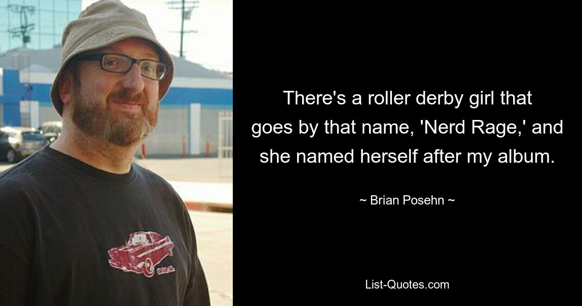 There's a roller derby girl that goes by that name, 'Nerd Rage,' and she named herself after my album. — © Brian Posehn