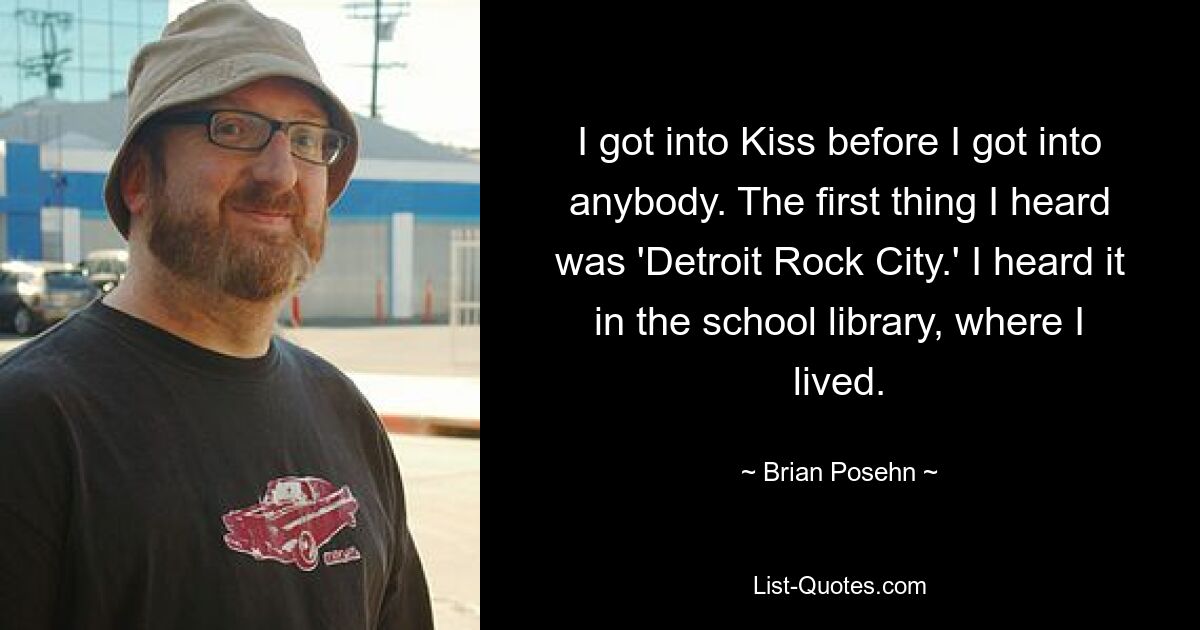 Ich bin zu Kiss gekommen, bevor ich zu irgendjemandem gekommen bin. Das erste, was ich hörte, war „Detroit Rock City“. Ich habe es in der Schulbibliothek gehört, in der ich lebte. — © Brian Posehn