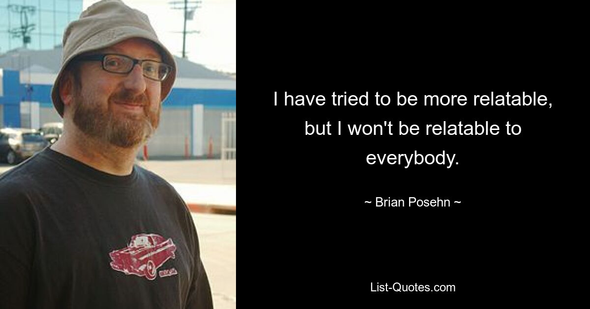 I have tried to be more relatable, but I won't be relatable to everybody. — © Brian Posehn