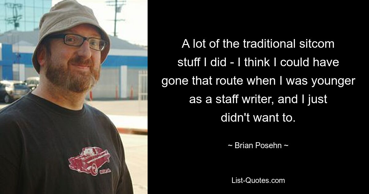 A lot of the traditional sitcom stuff I did - I think I could have gone that route when I was younger as a staff writer, and I just didn't want to. — © Brian Posehn