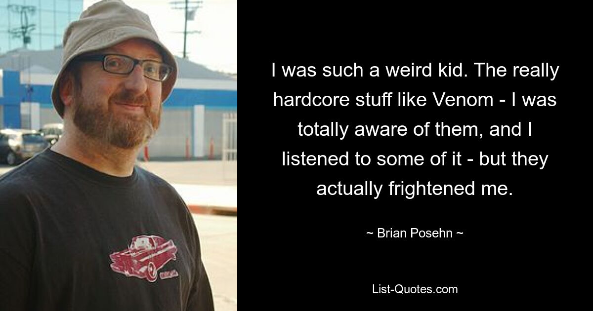 I was such a weird kid. The really hardcore stuff like Venom - I was totally aware of them, and I listened to some of it - but they actually frightened me. — © Brian Posehn