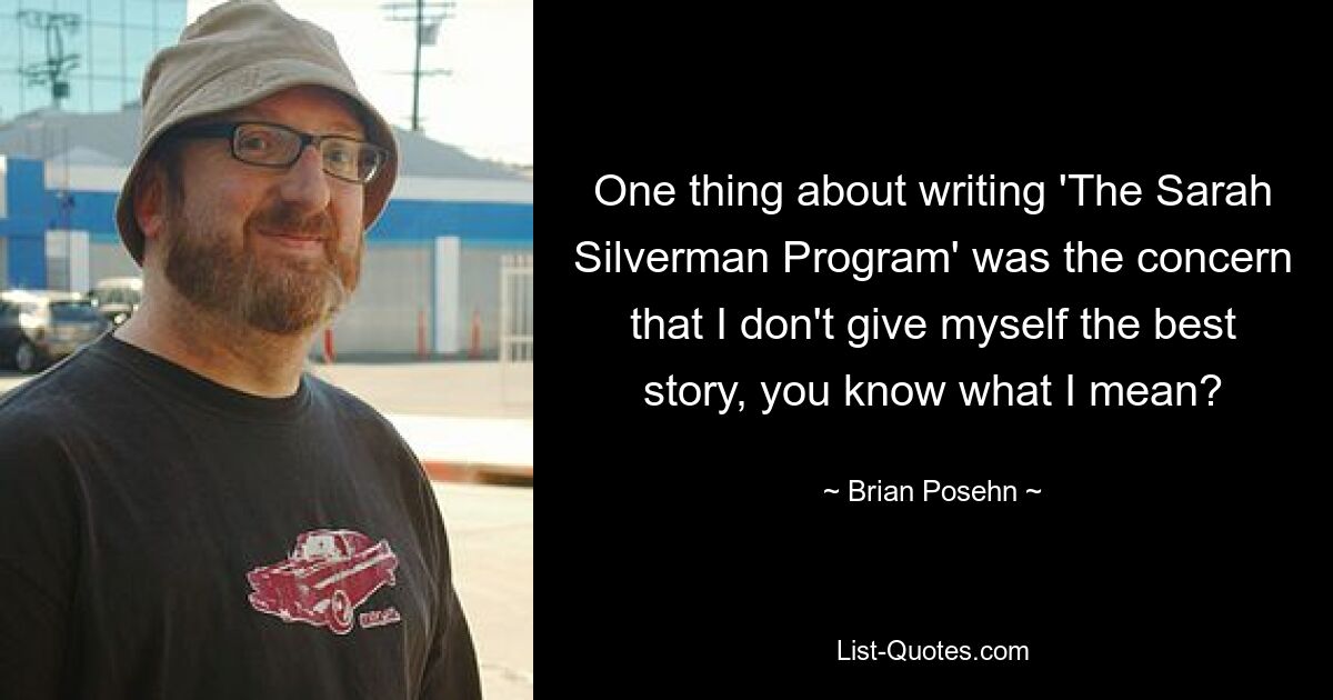 One thing about writing 'The Sarah Silverman Program' was the concern that I don't give myself the best story, you know what I mean? — © Brian Posehn