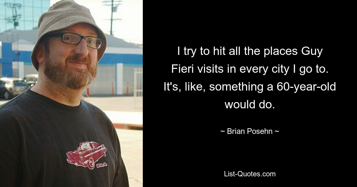 I try to hit all the places Guy Fieri visits in every city I go to. It's, like, something a 60-year-old would do. — © Brian Posehn