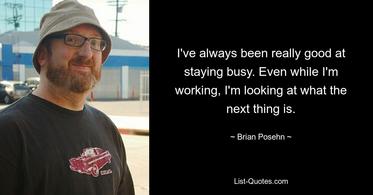 I've always been really good at staying busy. Even while I'm working, I'm looking at what the next thing is. — © Brian Posehn