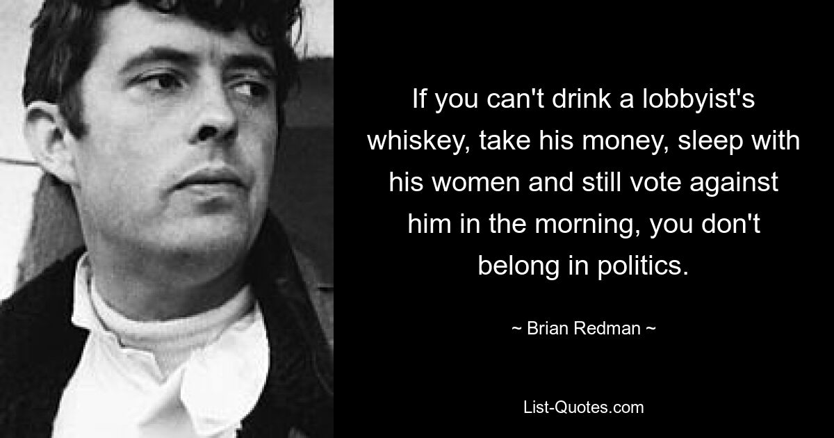 If you can't drink a lobbyist's whiskey, take his money, sleep with his women and still vote against him in the morning, you don't belong in politics. — © Brian Redman