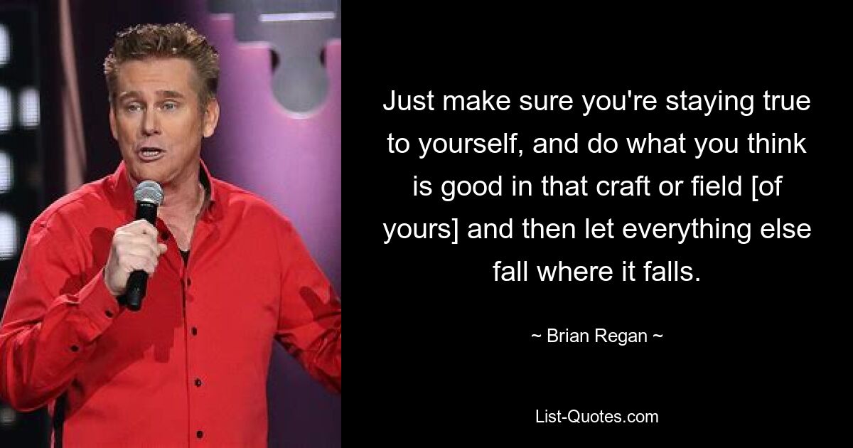 Just make sure you're staying true to yourself, and do what you think is good in that craft or field [of yours] and then let everything else fall where it falls. — © Brian Regan