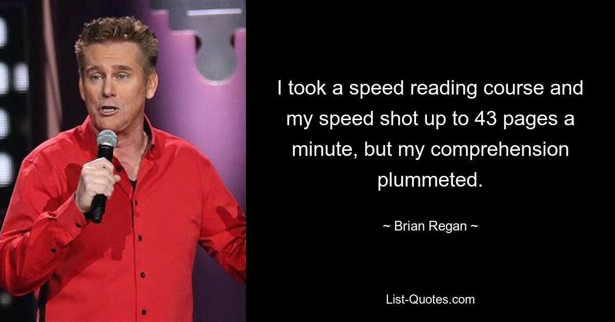 I took a speed reading course and my speed shot up to 43 pages a minute, but my comprehension plummeted. — © Brian Regan